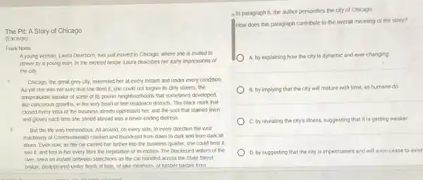 The Pit: A Story of Chicago
(Excerpt)
Frank Norris
A young woman, Laura Dearborn, has just moved to Chicago, where she is invited to
dinner by a young man. In the excerpt below, Laura describes her early impressions of
the city.
1 Chicago, the great grey city, interested her at every instant and under every condition
As yet she was not sure that she liked it; she could not forgive its dirty streets, the
unspeakable squalor of some of its poorer neighbourhood.that sometimes developed,
like cancerous growths, in the very heart of fine residence districts. The black murk that
closed every vista of the business streets oppressed her, and the soot that stained linen
and gloves each time she stirred abroad was a never-ending distress
2 But the life was tremendous. All around, on every side, in every direction the vast
machinery of Commonwealth clashed and thundered from dawn to dark and from dark till
dawn. Even now, as the car carried her farther into the business quarter, she could hear it.
see it, and feel in her every fibre the trepidation of its motion. The blackened waters of the
river, seen an instant between stanchions as the car trundled across the State Street
bridge, disappeared under fleets of tugs, of lake steamers, of lumber barges from
- In paragraph 6 the author personifies the city of Chicago
How does this paragraph contribute to the overall meaning of the story?
A. by explaining how the city is dynamic and ever-changing
B. by implying that the city will mature with time, as humans do
C. by revealing the city's illness, suggesting that it is getting weaker
D. by suggesting that the city is impermanent and will soon cease to exist