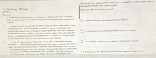 The Pit: A Story of Chicago
(Excerpt)
Frank Nortis
A young woman, Laura Dearborn, has just moved to Chicago, where she is invited to
dinner by a young man. In the excerpt below, Laura describes her early impressions of
the city.
1 Chicago, the great grey city, interested her at every instant and under every condition.
As yet she was not sure that she liked it; she could not forgive its dirty streets, the
unspeakable squalor of some of its poorer neighbourhood:that sometimes developed
like cancerous growths, in the very heart of fine residence districts. The black murk that
closed every vista of the business streets oppressed her, and the soot that stained linen
and gloves each time she stimed abroad was a never-ending distress.
2 But the life was tremendous. All around, on every side, in every direction the vast
machinery of Commonwealth clashed and thundered from dawn to dark and from dark till
dawn Even now, as the car carried her farther into the business quarter, she could hear it
see it, and feel in her every fibre the trepidation of its motion. The blackened waters of the
river, seen an instant between stanchions as the car trundled across the State Street
bridge, disappeared under fleets of tugs, of take steamers, of lumber barges from
a in paragraph 4, the author uses the phrases like "choked with an overflow,","optioned with an
unending nourishment," and "Tapacious gullet."
What is the effect of these word choices?
A. It illustrates the many opportunities found in the city.
B. It illustrates the extreme hunger experienced by the city's poor.
C. It illustrates an all-consuming greedy city that uses up resources.
D. Itillustrates the disparity between those with wealth and those without.