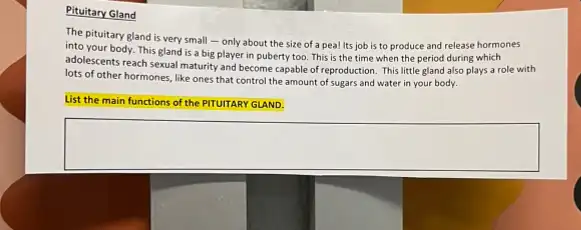 Pituitary Gland
The pituitary gland is very small - only about the size of a pea! Its job is to produce and release hormones
into your body. This gland is a big player in puberty too This is the time when the period during which
adolescents reach sexual maturity and become capable of reproduction. This little gland also plays a role with
lots of other hormones like ones that control the amount of sugars and water in your body.
List the main functions of the PITUITARY GLAND.
square