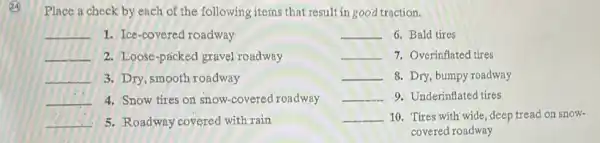 Place a check by ench of the following items that result in good traction.
__ 1. Ice-covered roadway
__ 6. Bald tires
__ 2. Loose-packed gravel roadway
__ 7. Overinflated tires
__ 3. Dry, smooth roadway
__ 8. Dry, bumpy roadway
__ 4. Snow tires on snow-covered roadway
__ 9. Underinflated tires
__ 5. Roadway covered with rain
__ 10. Tires with wide, deep tread on snow-
covered roadway