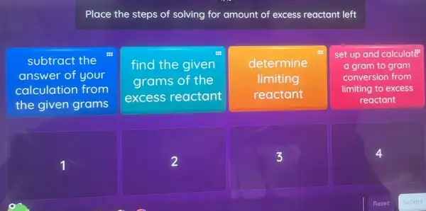 Place the steps of solving for amount of excess reactant left
subtract the
answer of your
calculation from
the given grams
find the given
grams of the
excess reactant
determine
limiting
reactant
set up and calculate
a gram to gram
conversion from
limiting to excess
reactant
3