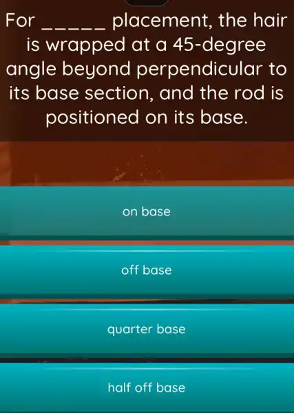 For __ __ __ __ __ placement , the hair
is wrapped at a 45 -degree
angle beyond perpendicular to
its base section . and the rod is
positioned on its base.
on base
off base
quarter base
half off base