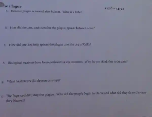 he Plague
5. Bubonic plague is named after buboes. What is a bubo?
6. How did the rats, and therefore the plague, spread between areas?
7. How did Jani Beg help spread the plague into the city of Caffa?
8. Biological weapons have been outlawed in 16countries. Why do you think this is the case?
9. What treatments did doctors attempt?
10. The Pope couldn't stop the plague. Who did the people begin to blame and what did they do to the ones
they blamed?
12:28-34:39