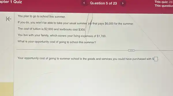 You plan to go to school this summer.
If you do, you won't be able to take your usual summer job that pays 6,000 for the summer.
The cost of tuition is 2,000 and textbooks cost 300
You live with your family, which covers your living expenses of 1,700
What is your opportunity cost of going to school this summer?
Your opportunity cost of going to summer school is the goods and services you could have purchased with square