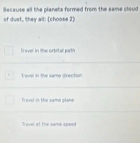 Because all the planets formed from the same cloud
of dust, they all (choose 2)
Travel in the orbital poth
Travel in the same direction
Travel in the some plone
Travel ot the same