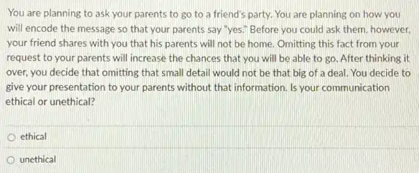 You are planning to ask your parents to go to a friend's party. You are planning on how you
will encode the message so that your parents say"yes." Before you could ask them, however,
your friend shares with you that his parents will not be home Omitting this fact from your
request to your parents will increase the chances that you will be able to go. After thinking it
over, you decide that omitting that small detail would not be that big of a deal You decide to
give your presentation to your parents without that information. Is your communication
ethical or unethical?
ethical
unethical