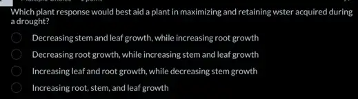 Which plant response would best aid a plant in maximizing and retaining wster acquired during
a drought?
Decreasing stem and leaf growth, while increasing root growth
Decreasing root growth, while increasing stem and leaf growth
Increasing leaf and root growth, while decreasing stem growth
Increasing root, stem, and leaf growth