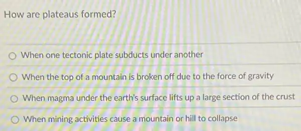 How are plateaus formed?
When one tectonic plate subducts under another
When the top of a mountain is broken off due to the force of gravity
When magma under the earth's surface lifts up a large section of the crust
When mining activities cause a mountain or hill to collapse