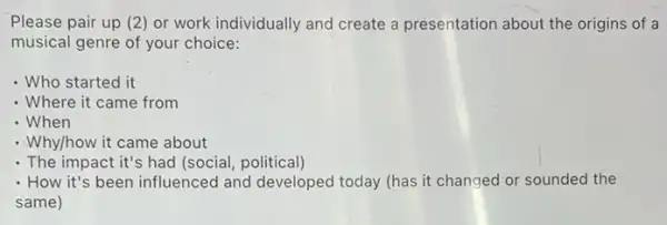 Please pair up (2 ) or work individually and create a presentation about the origins of a
musical genre of your choice:
- Who started it
- Where it came from
- When
- Why/how it came about
. The impact it's had (social, political)
- How it's been influenced and developed today (has it changed or sounded the
same)