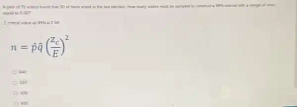 A plot of 75 voters found that 30 of them
voted
in the last election How many voters must be sampled to constructa
99% 
interval with a margin of error
equal to 0.057
Zertical value at 99%  is 2.58
n=hat (p)hat (q)((Z_(c))/(E))^2
640
sza
42% 
sso