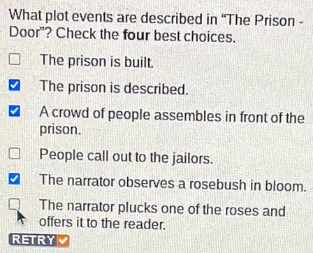 What plot events are described in "The Prison -
Door"? Check the four best choices.
The prison is built.
The prison is described.
√ A crowd of people assembles in front of the
prison.
People call out to the jailors.
The narrator observes a rosebush in bloom.
The narrator plucks one of the roses and
offers it to the reader.
REIRYV