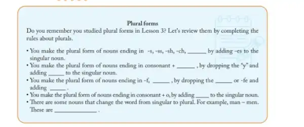 Plural forms
Do you remember you studied plural forms in Lesson 3? Let's review them by completing the
rules about plurals.
- You make the plural form of nouns ending in -s,-ss,-sh,-ch, __ by adding-es to the
singular noun.
- You make the plural form of nouns ending in consonant +underline ( ) , by dropping the "y"and
adding __ to the singular noun.
-You make the plural form of nouns ending in -f __ , by dropping the __ _or -fe and
adding __
- You make the plural form of nouns ending in consonant +0 by adding . __ to the singular noun.
- There are some nouns that change the word from singular to plural. For example, man - men.
These are __