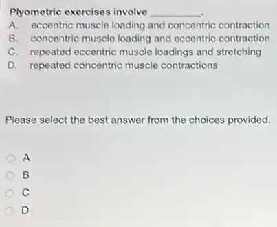 Plyometric exercises involve __
A. eccentric muscle loading and concentric contraction
B. concentric muscle loading and eccentric contraction
C. repeated eccentric muscle loadings and stretching
D. repeated concentric muscle contractions
Please select the best answer from the choices provided.
A
B
C
D