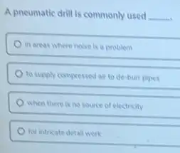 A pneumatic drill is commonly used __
in areas where noise is a problem
to supply compressed al to de-bure pipes
when there is no source of electricity
for intricate detall work