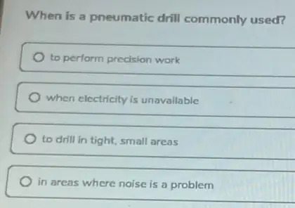 When is a pneumatic drill commonly used?
to perform precision work
when electricity is unavailable
to drill in tight.small areas
in areas where noise is a problem