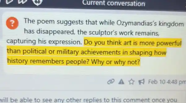 ?The poem suggests that while Ozymandias's kingdom
has disappeared the sculptor's work remains,
capturing his expression.Do you think art is more powerful
than political or military achievements in shaping how
history remembers people? Why or why not?
vill be able to see any other replies to this comment once you