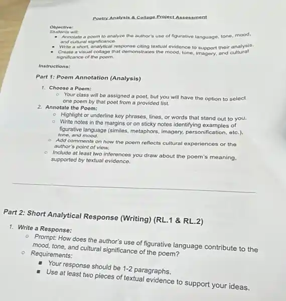 Poetry Analysis 8.Collage Project Assessment
Annotate a poom to analyzo the author's use of figurative language, tone mood,
and cultural significance.
Write a short, analytical response citing textual evidence to support their analysis.
Create a visual collage that demonstrates the mood tone, imagery, and cultural
significance of the poem.
Instructions:
Part 1: Poem Annotation (Analysis)
1. Choose a Poom:
2. Annotate the Poem:
Your class will be assigned a poet, but you will have the option to select
one poem by that poet from a provided list.
- Highlight or underline key phrases, lines, or words that stand out to you.
- Write notes in the margins or on sticky notes identifying examples of
figurative language (similes metaphors, imagery, personification etc.)
tone, and mood.
- Add comments on how the poem reflects cultural experiences or the
author's point of view.
Include at least two inferences you draw about the poem's meaning,
supported by textual evidence.
Part 2: Short Analytical Response (Writing) (RL.11 &RL.2)
1. Write a Response:
- Prompt: How does the author's use of figurative language contribute to the
mood, tone, and cultural significance of the poem?
- Requirements:
Your response should be
1-2
paragraphs.
Use at least two pieces of textual evidence to support your ideas.
Objective: