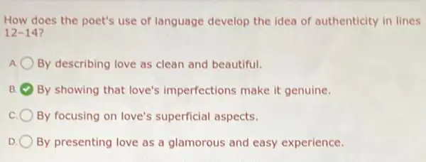 How does the poet's use of language develop the idea of authenticity in lines
12-14
By describing love as clean and beautiful.
B By showing that love's imperfections make it genuine.
By focusing on love's superficial aspects.
D By presenting love as a glamorous and easy experience.