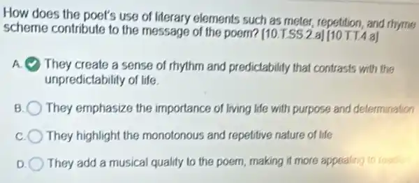 How does the poet's use of literary elements such as meter, repetition and rhyme
scheme contribute to the message of the poem? [10.T.SS.2 a] [10 T T 4 a]
A They create a sense of rhythm and predictability that contrasts with the
unpredictability of life
B They emphasize the importance of living life with purpose and determination
They highlight the monotonous and repetitive nature of life
D They add a musical qualify to the poem making it more appealing to read