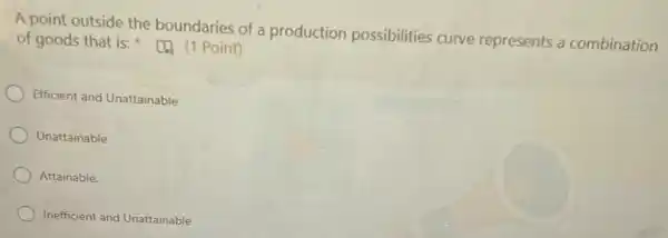 A point outside the boundaries of a production possibilities curve represents a combination
of goods that is:(4) (1 Point)
Efficient and Unattainable
Unattainable
Attainable.
Inefficient and Unattainable