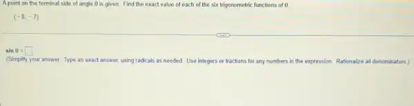 A point on the terminal side of angle Theta  is given. Find the exact value of each of the six trigonometric functions of 0
(-8,-7)
sinTheta =square 
(Simplify your answer. Type an exact answer, using radicals as needed. Use integers or fractions for any numbers in the expression. Rationalize all denominators.)