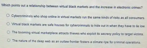 Which points out a relationship between virtual black markets and the increase in electronic crimes?
Cybercriminals who shop online in virtual markets run the same kinds of risks as all consumers.
Virtual black markets are safe houses for cybercriminals to hide out in when they have to lie low.
The booming vitual marketplace attracts thieves who explor its secrecy policy to target victims.
The nature of the deep web as an outlaw frontier fosters a climate ripe for criminal operations.