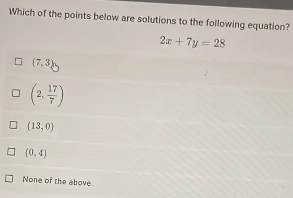 Which of the points below are solutions to the following equation?
2x+7y=28
(7,3)
(2,(17)/(7))
(13,0)
(0,4)
None of the above.