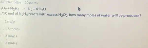 points
(}_{2)O_(2)+N_(2)H_(4)arrow N_(2)+4H_(2)O
.750 mol of N_(2)H_(4) reacts with excess H_(2)O_(2) how many moles of water will be produced?
1 mole
1.5 moles
3 moles
4 moles