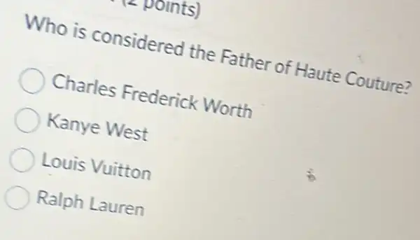 points)
Who is considered the Father of Haute Couture?
Charles Frederick Worth
Kanye West
Louis Vuitton
Ralph Lauren