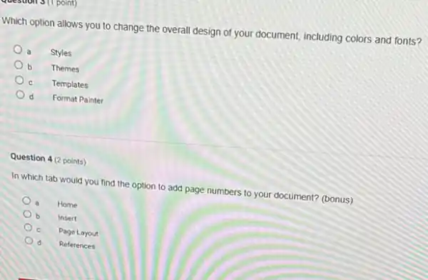 point)
Which option allows you to change the overall design of your document including colors and fonts?
a
Styles
b
Themes
c
Templates
d d
Format Painter
Question 4 (2 points)
In which tab would you find the option to add page numbers to your document? (bonus)
a Home
b Insert
Page Layout
d References