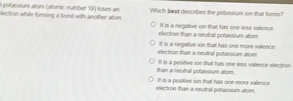 polassium atom (atomic number 19) loses an
tectron while forming a bond with another atom.
Which best describes the polassium ion that forms?
It is a negative ion that has one less valence
electron than a neutral potassium atom.
It is a negative ion that has one more valence
electron than a neutral potassium atom.
It is a positive ion that has one less valence electron
than a nestral potassium atom.
It is a positive ion that has one more valence
electron than a neural potassium atom.
