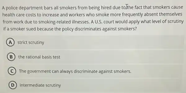 A police department bars all smokers from being hired due to.Fhe fact that smokers cause
health care costs to increase and workers who smoke more frequently absent themselves
from work due to smoking-related illnesses. AU.S.court would apply what level of scrutiny
If a smoker sued because the policy discriminates against smokers?
A strict scrutiny
B the rational basis test
C The government can always discriminate against smokers.
D intermediate scrutiny