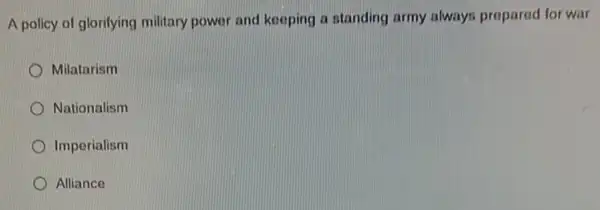 A policy of glorifying military power and kooping a standing army always prepared for war
Milatarism
Nationalism
Imperialism
Alliance