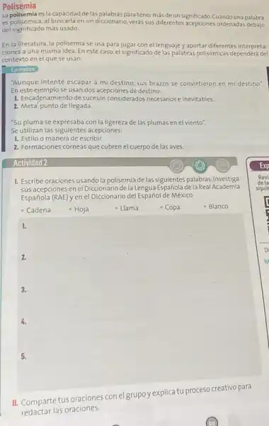 Polisemia
La polisemiaes la capacidad de las palabras para tener más de un significado.Cuando una palabra
es polisémica, al buscarla en un diccionario, verás sus diferentes acepciones ordenadas debajo
del significado más usado.
En la literatura, la polisemia se usa para juga con el lenguaje y aportar diferentes interpreta-
ciones a una misma idea. En este caso,el significado de las palabras polisémicas dependerá del
contexto en el que se usan:
Ejemplos:
"Aunque intenté escapar a mi destino, sus brazos se convirtieron en mi destino".
En este ejemplo se usan dos acepciones de destino:
1. Encadenamiento de sucesos considerados necesarios e inevitables
2. Meta, punto de llegada.
"Su pluma se expresaba con la ligereza de las plumas en el viento".
Se utilizan las siguientes acepciones:
1. Estilo o manera de escribir.
2. Formaciones córneas que cubren el cuerpo de las aves.
1. Escribe oraciones usando la polisemia de las siguientes palabras. Investiga
sus acepciones en el Diccionaric dela Lengua Española dela Real Academia
Española (RAE) y en el Diccionario del Español de México.
- Cadena
square 
1.
2.
3.
4.
II. Comparte tus oraciones con el grupo y explica tu proceso creativo para
redactar las oraciones.