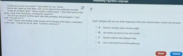 "Could you be any more politer? Opal asked her son, Reeve.
Reeve had callod his Aunt Mille hair as he stared at her elaborate hairstyle
"It was an accident Morn," Reeve replied embarrassed "Thave been good at this
party. I have tried everything including the appetizer"
"Oh, but you haven't tried the lamb slew with pumpkins and pineapples "Opal
said "You will love it. -
Yuck,"Reeve said, locing a little queasy at the thought of the flavor combination
in the stew "Thanks for the tip, Mom. I promise I will lovo it
8
Opar's dialogue with her son at the beginning of the story demonstrates verbal irony because
A. Reeve's remarks have not been polite
B. she seems focused on her son's words
C. Reeve's actions have pleased Opal
D. she is extremely bored at the gathering