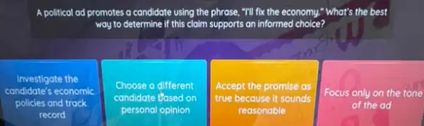 A political ad promotes a candidate using the phrase ,"I'll fix the economy "What's t the best
way to determine if this claim supports an informed choice?
Investigate the
condidate's economic
policies and track
record
Choose a different
candidate Based on
personal opinion
Accept the promise as
true because it sounds
reasonable
Focus only on the tone
of the ad