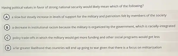 Having political values in favor of strong national security would likely mean which of the following?
A a slow but steady increase in levels of support for the military and patriotism felt by members of the society
B a decrease in institutional racism because the military is organized by the government, which is racially-integrated
C policy trade-offs in which the military would get more funding and other social programs would get less
D a far greater likelihood that countries will end up going to war given that there is a focus on militarization