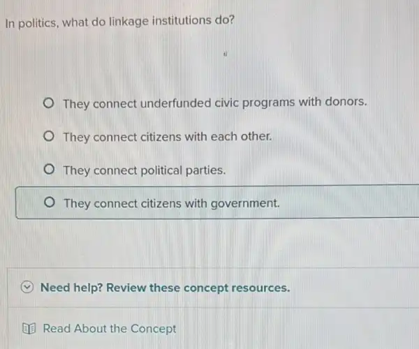 In politics, what do linkage institutions do?
They connect underfunded civic programs with donors.
They connect citizens with each other.
They connect political parties.
They connect citizens with government.
Need help? Review these concept resources.
Read About the Concept