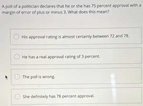 A poll of a politician declares that he or she has 75 percent approval with a
margin of error of plus or minus 3 What does this mean?
His approval rating is almost certainly between 72 and 78.
He has a real approval rating of 3 percent.
square 
She definitely has 78 percent approval.