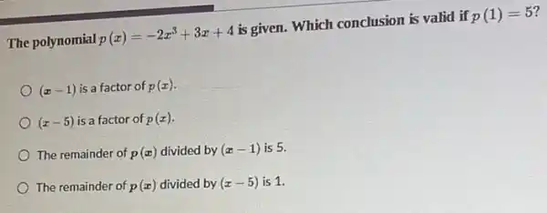 The polynomial
p(x)=-2x^3+3x+4
is given. Which conclusion is valid if
p(1)=5
(x-1) is a factor of p(x)
(x-5) is a factor of p(x)
The remainder of p(x) divided by (x-1) is 5.
The remainder of p(x) divided by (x-5) is 1.