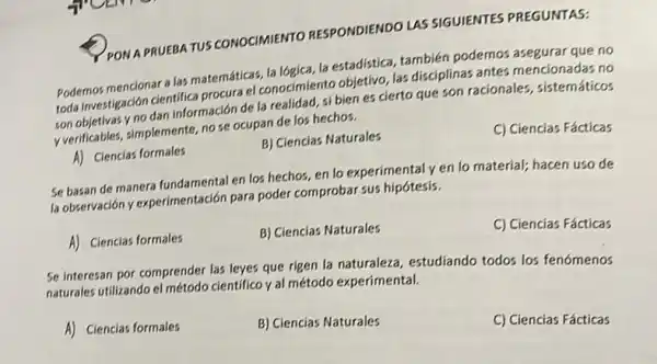 PONA PRUEBATUS CONOCIMIENTO RESPONDIENDO LAS SIGUIENTES PREGUNTAS:
Podemos mencionar a las matemáticas, la lógica, la estadistica, también podemos asegurar que no
toda investigación cientifica procura el conocimiento objetivo, las disciplinas antes mencionadas no
son objetivas y no dan información de la realidad, si bien es cierto que son racionales , sistemáticos
yverificables, simplemente, no se ocupan de los hechos.
A) Ciencias formales
B) Ciencias Naturales
C) Ciencias Fácticas
Se basan de manera fundamental en los hechos en lo experimentaly en lo material; hacen uso de
la observación y experimentación para poder comprobar sus hipótesis.
A) Ciencias formales
B) Ciencias Naturales
C) Ciencias Fácticas
Se interesan por comprender las leyes que rigen la naturaleza, estudiando todos los fenómenos
naturales utilizando el método cientifico y al método experimental.
A) Ciencias formales
B) Ciencias Naturales
C) Ciencias Fácticas