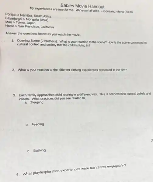 Ponijao Namibia, South Africa
Bayarjargal > Mongolia (Asia)
Marigt Tokyo,Japan
Hattiegt SanFrancisco, California
My experiences are true for me. We're not all alike, - Gonzalez-Mena (2008)
Babies Movie Handout
Answer the questions below as you watch the movie.
1. Opening Scene (2 brothers)What is your reaction to the scene? How is the scene connected to
cultural context and society that the child is living in?
2. What is your reaction to the different birthing experiences -es presented in the film?
3. Each family approaches child rearing in a different way. This is connected to cultural beliefs and
values. What practices did you see related to;
a. Sleeping
b. Feeding
c. Bathing
4. What play/exploration experiences were the infants engaged in?
