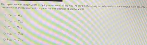 The pop up monster at point A has its spring compressed all the way. At point B, the spring has released and the monster is on the way u
conservation of energy statement compares the toy's energies at point A and B
U_(SA)=K_(B)
U_(SA)=U_(GB)
K_(A)=U_(GB)
U_(GA)=U_(SB)
U_(GA)=U_(GB)