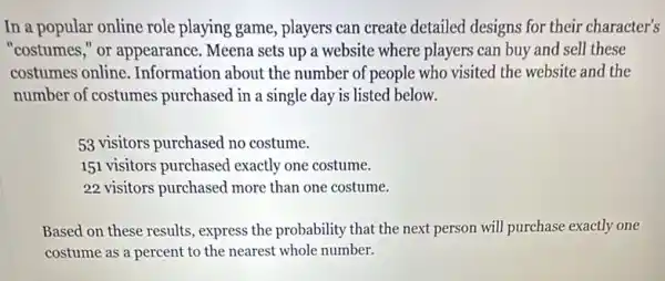 In a popular online role playing game, players can create detailed designs for their character's
"costumes," or appearance Meena sets up a website where players can buy and sell these
costumes online Information about the number of people who visited the website and the
number of costumes purchased in a single day is listed below.
53 visitors purchased no costume.
151 visitors purchased exactly one costume.
22 visitors purchased more than one costume.
Based on these results express the probability that the next person will purchase exactly one
costume as a percent to the nearest whole number.