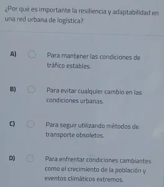 ¿Por qué es importante la resiliencia y adaptabilidad en
una red urbana de logística?
A)
Para mantener las condiciones de
tráfico estables.
B)
Para evitar cualquier cambio en las
condiciones urbanas.
C)
Para seguir utilizando métodos de
transporte obsoletos.
D)
Para enfrentar condiciones cambiantes