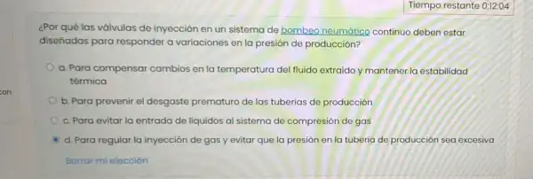 ¿Por qué las válvulas de inyección en un sistema de bombeo neumático continuo deben estar
diseñadas para responder a variaciones en la presión de producción?
a. Para compensar cambios en la temperatura del fluido extraído y mantener I a estabilidad
térmica
b. Para prevenir el desgaste prematuro de las tuberías de producción
c. Para evitar la entrada de líquidos al sistema de compresión de gas
d. Para regular la inyección de gas y evitar que la presión en la tubería de producción sea excesiva
Borrar mi elección