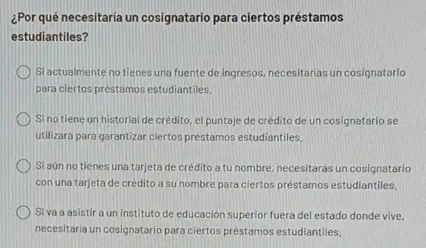 ¿Por qué necesitaria un cosignatario para ciertos préstamos
estudiantiles?
Si actualmente no tienes una fuente de ingresos, necesitarias un cosignatario
para ciertos préstamos estudiantiles.
Si no tiene un historial de crédito, el puntaje de crédito de un cosignatario se
utilizará para garantizal ciertos préstamos estudiantiles.
Si aún no tienes una tarjeta de crédito a tu nombre necesitarás un cosignatario
con una tarjeta de crédito a su nombre para ciertos préstamos estudiantiles.
Si va a asistir a un instituto de educación superior fuera del estado donde vive.
necesitaria un cosignatario para ciertos préstamos estudiantiles.