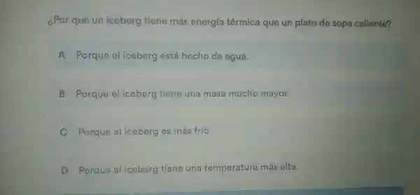 ¿Por que un iceberg tiene más energia têrmic a que ur plato de sop a caliente?
A.Porque el iceberg está hecho de agua.
B. Porque el iceberg tie ne una masa mucho mayor.
Porque eliceberg es más frío.
Porau eeliceberg tiene una temperature má s alta.