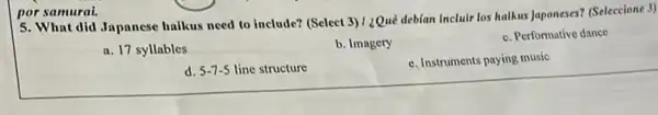por samurai.
5. What did Japanese halkus need to include? (Select 3) 1 ¿Qué debian Incluir los halkus Japoneses? (Seleccione 3)
a. 17 syllables
b. Imagery
c. Performative dance
d. 5-7-5 line structure
c. Instruments paying music
