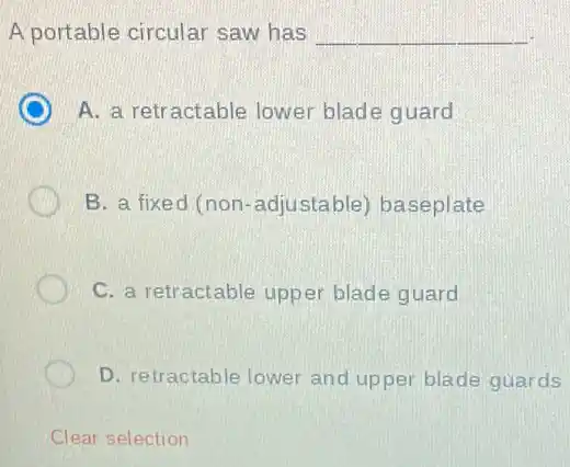 A portable circular saw has __
A. a retractable lower blade guard
B. a fixed (non -adjustable) baseplate
C. a retractable upper blade guard
D. retractable lower and upper blade guards